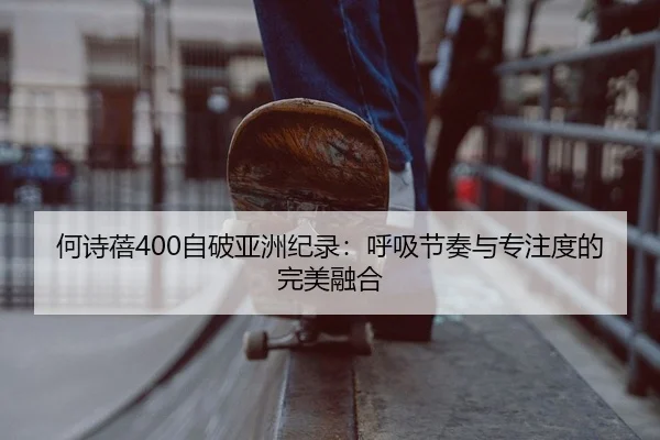 何诗蓓400自破亚洲纪录：呼吸节奏与专注度的完美融合